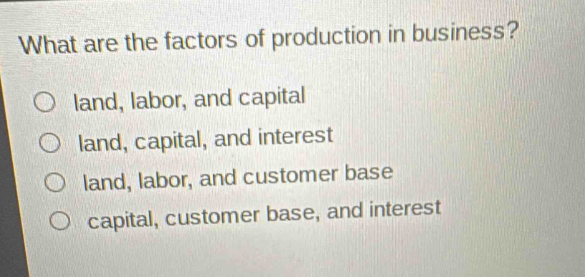 what are the factors of production in business?\no land, labor, and capital\no land, capital, and interest\no land, labor, and customer base\no capital, customer base, and interest