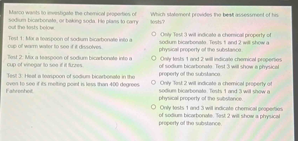 marco wants to investigate the chemical properties of sodium bicarbonate, or baking soda. he plans to carry out the tests below. test 1: mix a teaspoon of sodium bicarbonate into a cup of warm water to see if it dissolves. test 2: mix a teaspoon of sodium bicarbonate into a cup of vinegar to see if it fizzes. test 3: heat a teaspoon of sodium bicarbonate in the oven to see if its melting point is less than 400 degrees fahrenheit. which statement provides the best assessment of his tests? only test 3 will indicate a chemical property of sodium bicarbonate. tests 1 and 2 will show a physical property of the substance. only tests 1 and 2 will indicate chemical properties of sodium bicarbonate. test 3 will show a physical property of the substance. only test 2 will indicate a chemical property of sodium bicarbonate. tests 1 and 3 will show a physical property of the substance. only tests 1 and 3 will indicate chemical properties of sodium bicarbonate. test 2 will show a physical property of the substance.
