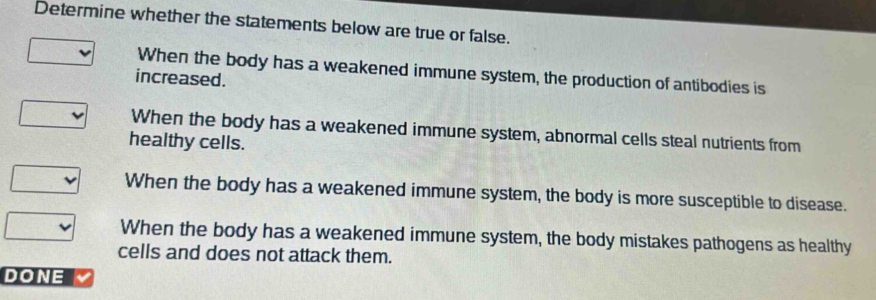 determine whether the statements below are true or false. when the body has a weakened immune system, the production of antibodies is increased. when the body has a weakened immune system, abnormal cells steal nutrients from healthy cells. when the body has a weakened immune system, the body is more susceptible to disease. when the body has a weakened immune system, the body mistakes pathogens as healthy cells and does not attack them.