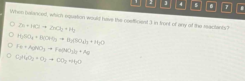 when balanced, which equation would have the coefficient 3 in front of any of the reactants?\no zn + hcl → zncl2 + h2\no h2so4 + b(oh)3 → b2(so4)3 + h2o\no fe + agno3 → fe(no3)2 + ag\no c2h4o2 + o2 → co2 +h2o