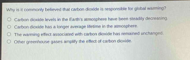 why is it commonly believed that carbon dioxide is responsible for global warming?\no carbon dioxide levels in the earths atmosphere have been steadily decreasing.\no carbon dioxide has a longer average lifetime in the atmosphere.\no the warming effect associated with carbon dioxide has remained unchanged.\no other greenhouse gases amplify the effect of carbon dioxide.