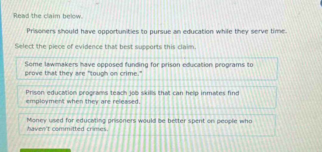 read the claim below. prisoners should have opportunities to pursue an education while they serve time. select the piece of evidence that best supports this claim. some lawmakers have opposed funding for prison education programs to prove that they are \tough on crime.\ prison education programs teach job skills that can help inmates find employment when they are released. money used for educating prisoners would be better spent on people who havent committed crimes.