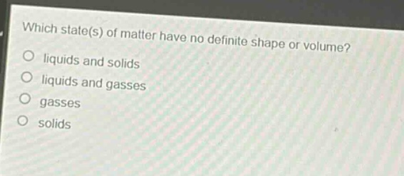 which state(s) of matter have no definite shape or volume?\nliquids and solids\nliquids and gasses\ngasses\nsolids