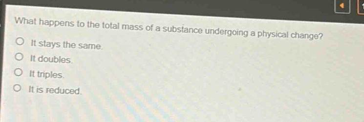 what happens to the total mass of a substance undergoing a physical change?\no it stays the same.\no it doubles.\no it triples.\no it is reduced.