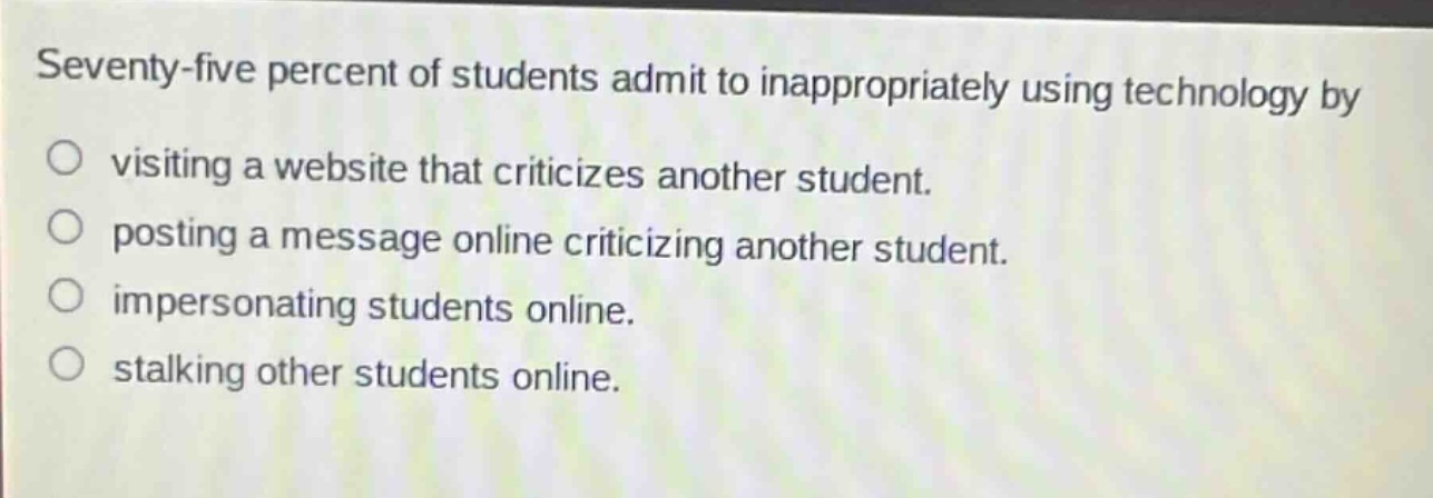 seventy - five percent of students admit to inappropriately using technology by\nvisiting a website that criticizes another student.\nposting a message online criticizing another student.\nimpersonating students online.\nstalking other students online.