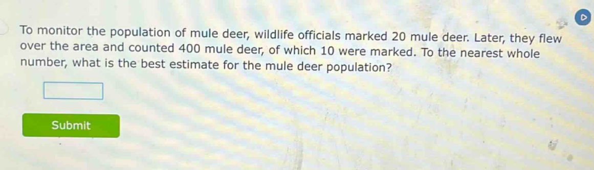 to monitor the population of mule deer, wildlife officials marked 20 mule deer. later, they flew over the area and counted 400 mule deer, of which 10 were marked. to the nearest whole number, what is the best estimate for the mule deer population?