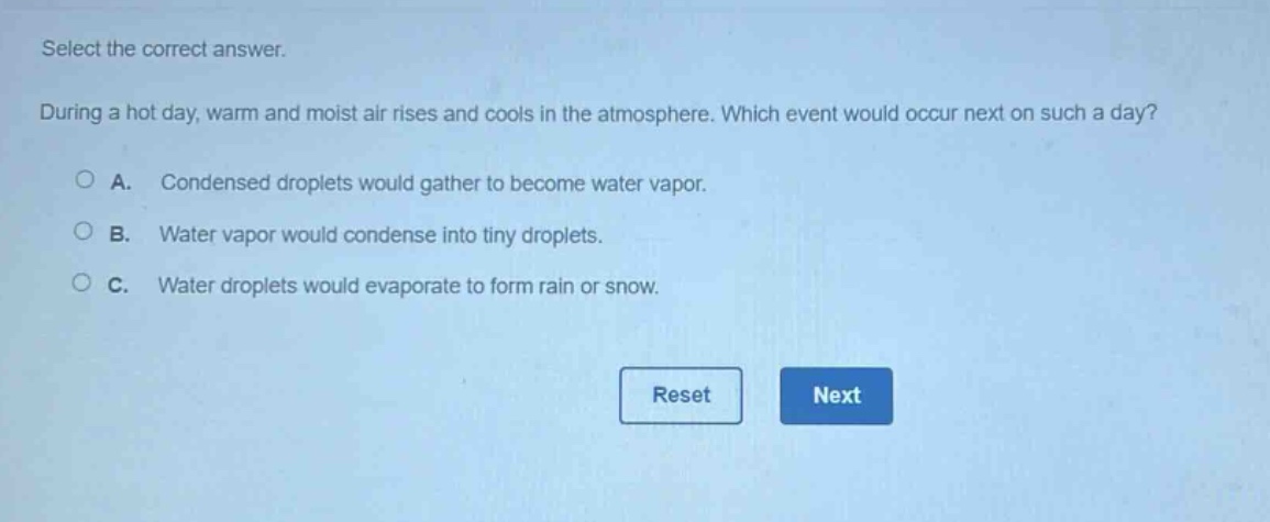 select the correct answer. during a hot day, warm and moist air rises and cools in the atmosphere. which event would occur next on such a day? a. condensed droplets would gather to become water vapor. b. water vapor would condense into tiny droplets. c. water droplets would evaporate to form rain or snow.