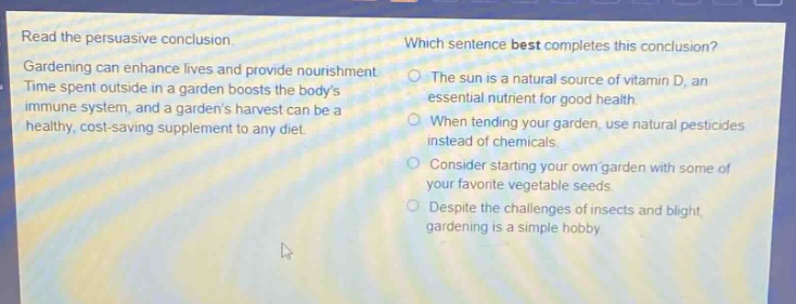 read the persuasive conclusion. gardening can enhance lives and provide nourishment. time spent outside in a garden boosts the bodys immune system, and a gardens harvest can be a healthy, cost - saving supplement to any diet. which sentence best completes this conclusion? the sun is a natural source of vitamin d, an essential nutrient for good health. when tending your garden, use natural pesticides instead of chemicals. consider starting your own garden with some of your favorite vegetable seeds. despite the challenges of insects and blight, gardening is a simple hobby