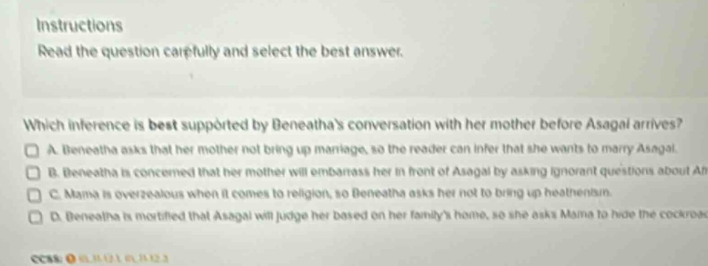 instructions read the question carefully and select the best answer. which inference is best supported by beneathas conversation with her mother before asagai arrives? a beneatha asks that her mother not bring up marriage, so the reader can infer that she wants to marry asagai. b beneatha is concerned that her mother will embarrass her in front of asagai by asking ignorant questions about africa. c mama is overzealous when it comes to religion, so beneatha asks her not to bring up heathenism. d beneatha is mortified that asagai will judge her based on her familys home, so she asks mama to hide the cockroaches.