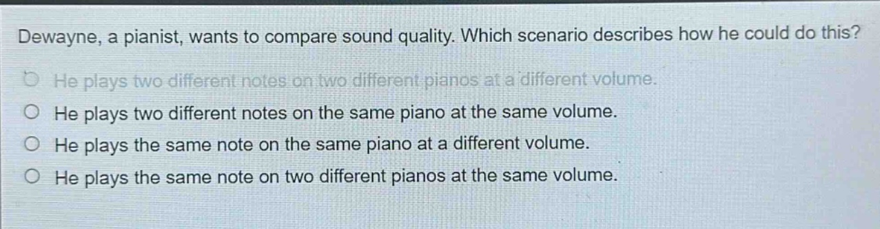 dewayne, a pianist, wants to compare sound quality. which scenario describes how he could do this? he plays two different notes on two different pianos at a different volume. he plays two different notes on the same piano at the same volume. he plays the same note on the same piano at a different volume. he plays the same note on two different pianos at the same volume.