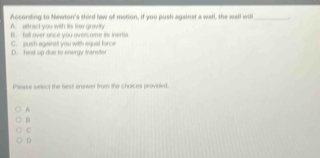 according to newtons third law of motion, if you push against a wall, the wall will a. attract you with its low gravity b. fall over once you overcome its inertia c. push against you with equal force d. heat up due to energy transfer please select the best answer from the choices provided. a b c d