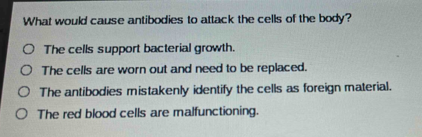 what would cause antibodies to attack the cells of the body?\no the cells support bacterial growth.\no the cells are worn out and need to be replaced.\no the antibodies mistakenly identify the cells as foreign material.\no the red blood cells are malfunctioning.