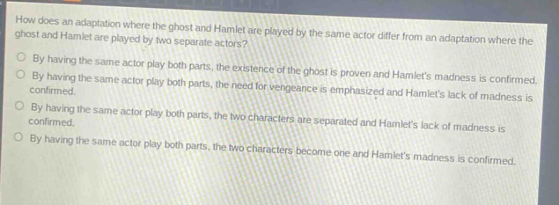 how does an adaptation where the ghost and hamlet are played by the same actor differ from an adaptation where the ghost and hamlet are played by two separate actors?\nby having the same actor play both parts, the existence of the ghost is proven and hamlets madness is confirmed.\nby having the same actor play both parts, the need for vengeance is emphasized and hamlets lack of madness is confirmed.\nby having the same actor play both parts, the two characters are separated and hamlets lack of madness is confirmed.\nby having the same actor play both parts, the two characters become one and hamlets madness is confirmed.
