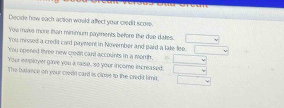 decide how each action would affect your credit score. you make more than minimum payments before the due dates. you missed a credit card payment in november and paid a late fee. you opened three new credit card accounts in a month. your employer gave you a raise, so your income increased. the balance on your credit card is close to the credit limit.