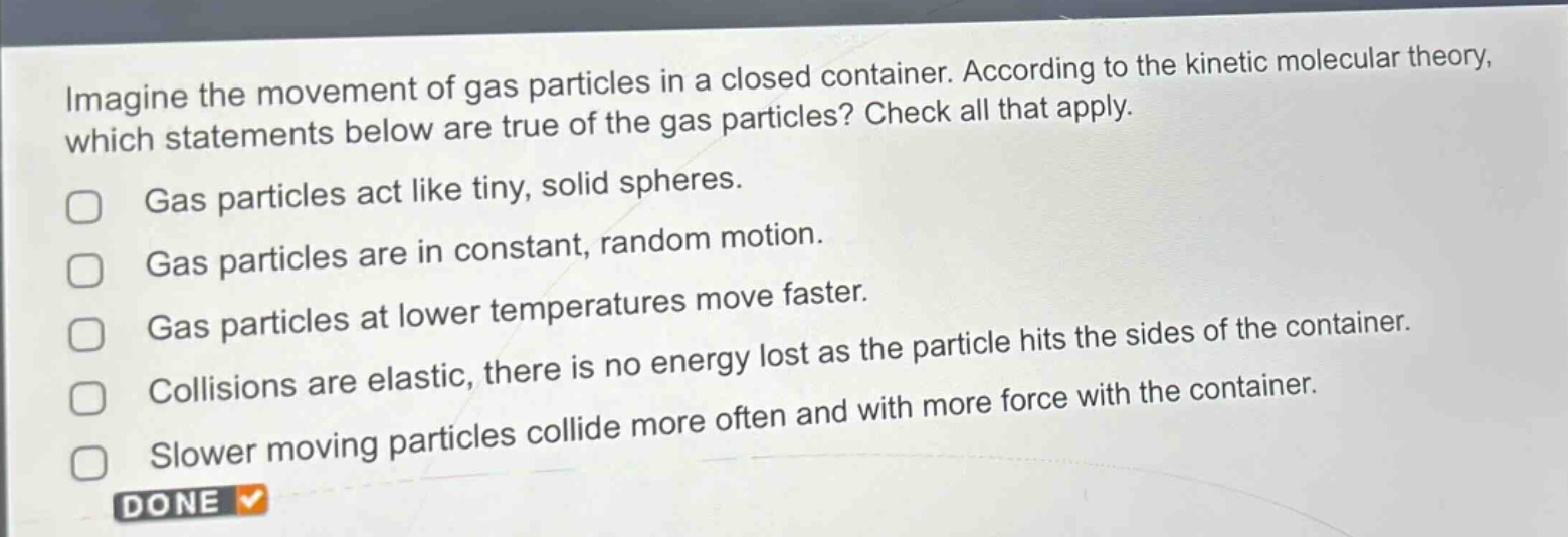 imagine the movement of gas particles in a closed container. according to the kinetic molecular theory, which statements below are true of the gas particles? check all that apply. gas particles act like tiny, solid spheres. gas particles are in constant, random motion. gas particles at lower temperatures move faster. collisions are elastic, there is no energy lost as the particle hits the sides of the container. slower moving particles collide more often and with more force with the container. done