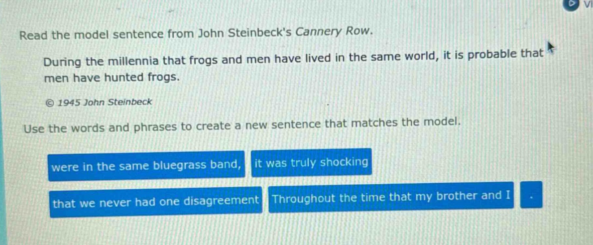 read the model sentence from john steinbecks cannery row. during the millennia that frogs and men have lived in the same world, it is probable that men have hunted frogs. © 1945 john steinbeck use the words and phrases to create a new sentence that matches the model. were in the same bluegrass band, it was truly shocking that we never had one disagreement throughout the time that my brother and i