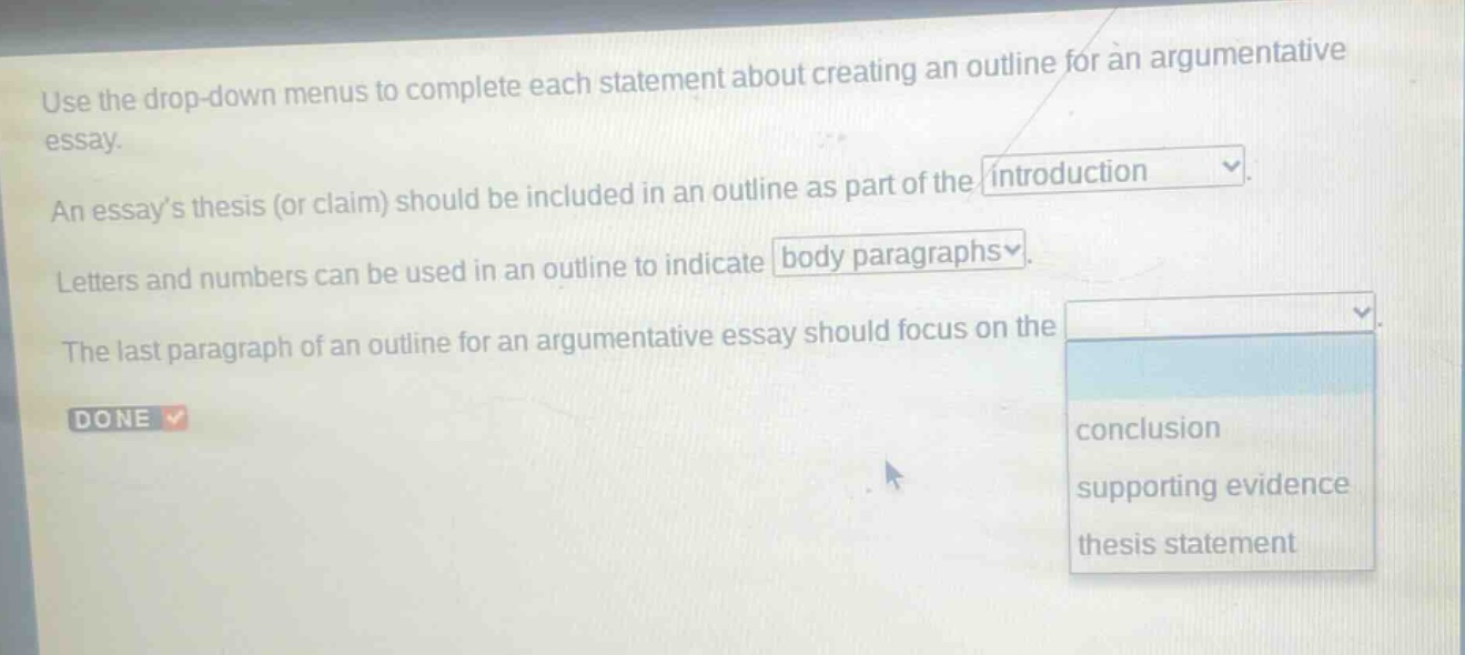use the drop - down menus to complete each statement about creating an outline for an argumentative essay. an essays thesis (or claim) should be included in an outline as part of the introduction. letters and numbers can be used in an outline to indicate body paragraphs. the last paragraph of an outline for an argumentative essay should focus on the conclusion supporting evidence thesis statement done