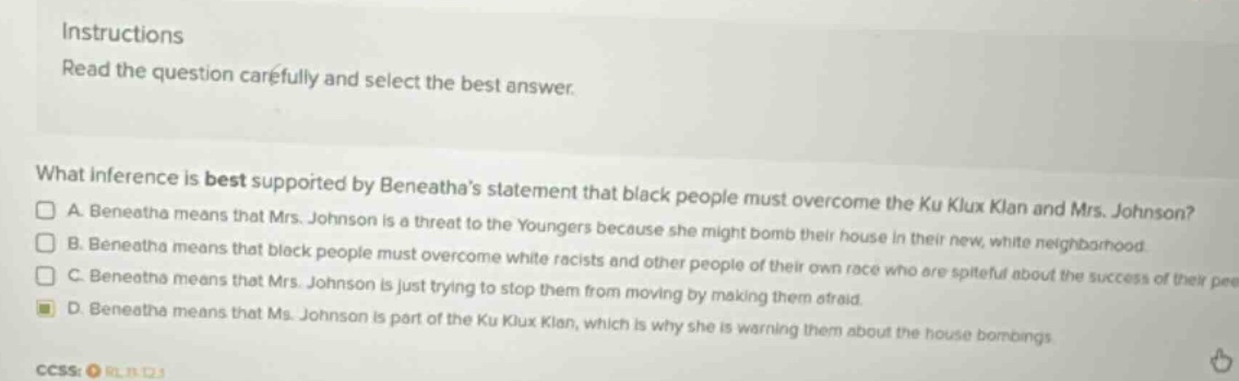 instructions read the question carefully and select the best answer. what inference is best supported by beneathas statement that black people must overcome the ku klux klan and mrs. johnson? a. beneatha means that mrs. johnson is a threat to the youngers because she might bomb their house in their new, white neighborhood. b. beneatha means that black people must overcome white racists and other people of their own race who are spiteful about the success of their pee c. beneatha means that mrs. johnson is just trying to stop them from moving by making them afraid. d. beneatha means that ms. johnson is part of the ku klux klan, which is why she is warning them about the house bombings