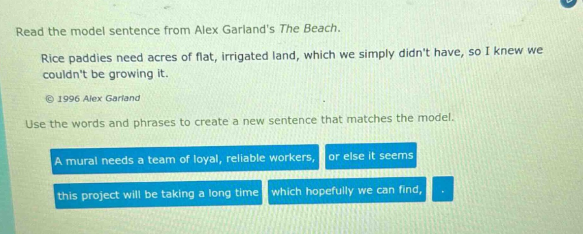 read the model sentence from alex garlands the beach. rice paddies need acres of flat, irrigated land, which we simply didnt have, so i knew we couldnt be growing it. © 1996 alex garland use the words and phrases to create a new sentence that matches the model. a mural needs a team of loyal, reliable workers, or else it seems this project will be taking a long time which hopefully we can find,