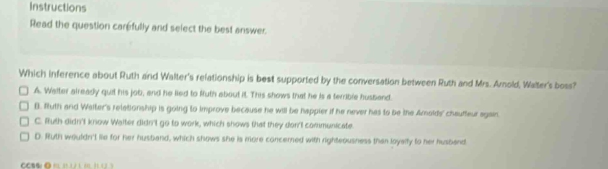 instructions read the question carefully and select the best answer. which inference about ruth and walters relationship is best supported by the conversation between ruth and mrs. arnold, walters boss? a walter already quit his job, and he lied to ruth about it. this shows that he is a terrible husband. b ruth and walters relationship is going to improve because he will be happier if he never has to be the arnolds chauffeur again. c ruth didnt know walter didnt go to work, which shows that they dont communicate. d ruth wouldnt lie for her husband, which shows she is more concerned with righteousness than loyalty to her husband