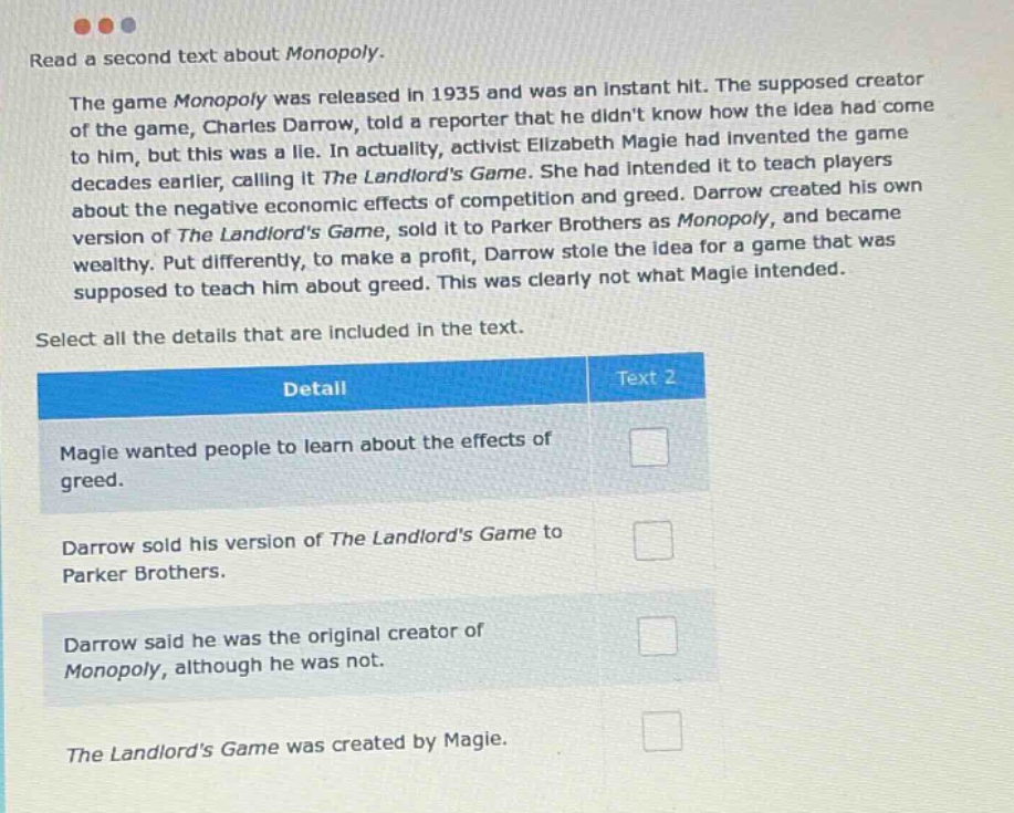 read a second text about monopoly. the game monopoly was released in 1935 and was an instant hit. the supposed creator of the game, charles darrow, told a reporter that he didnt know how the idea had come to him, but this was a lie. in actuality, activist elizabeth magie had invented the game decades earlier, calling it the landlords game. she had intended it to teach players about the negative economic effects of competition and greed. darrow created his own version of the landlords game, sold it to parker brothers as monopoly, and became wealthy. put differently, to make a profit, darrow stole the idea for a game that was supposed to teach him about greed. this was clearly not what magie intended. select all the details that are included in the text. detail text 2 magie wanted people to learn about the effects of greed. darrow sold his version of the landlords game to parker brothers. darrow said he was the original creator of monopoly, although he was not. the landlords game was created by magie.