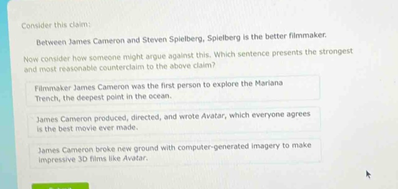 consider this claim: between james cameron and steven spielberg, spielberg is the better filmmaker. now consider how someone might argue against this. which sentence presents the strongest and most reasonable counter - claim to the above claim? filmmaker james cameron was the first person to explore the mariana trench, the deepest point in the ocean. james cameron produced, directed, and wrote avatar, which everyone agrees is the best movie ever made. james cameron broke new ground with computer - generated imagery to make impressive 3d films like avatar.