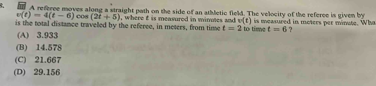 8. a referee moves along a straight path on the side of an athletic field. the velocity of the referee is given by v(t)=4(t - 6)cos(2t + 5), where t is measured in minutes and v(t) is measured in meters per minute. what is the total distance traveled by the referee, in meters, from time t = 2 to time t = 6? (a) 3.933 (b) 14.578 (c) 21.667 (d) 29.156