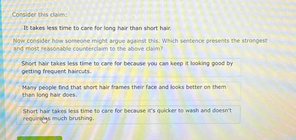consider this claim: it takes less time to care for long hair than short hair. now consider how someone might argue against this. which sentence presents the strongest and most reasonable counter - claim to the above claim? short hair takes less time to care for because you can keep it looking good by getting frequent haircuts. many people find that short hair frames their face and looks better on them than long hair does. short hair takes less time to care for because its quicker to wash and doesnt require as much brushing.