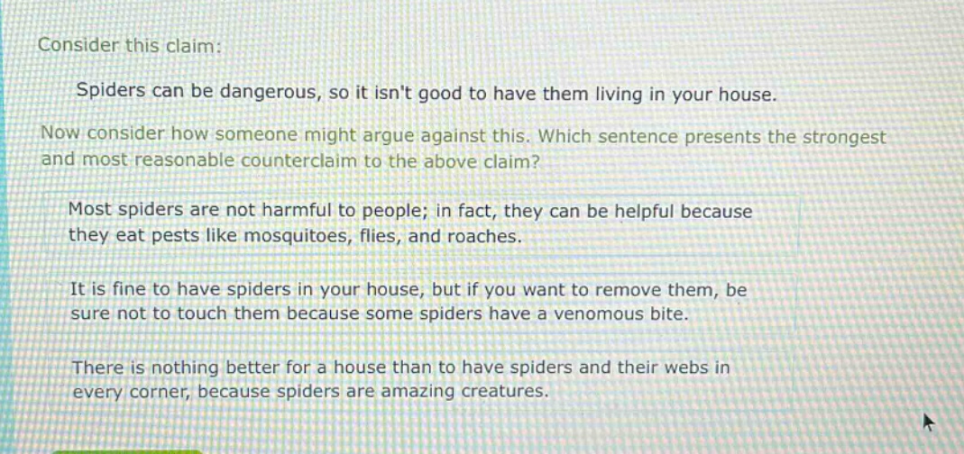 consider this claim: spiders can be dangerous, so it isnt good to have them living in your house. now consider how someone might argue against this. which sentence presents the strongest and most reasonable counter - claim to the above claim? most spiders are not harmful to people; in fact, they can be helpful because they eat pests like mosquitoes, flies, and roaches. it is fine to have spiders in your house, but if you want to remove them, be sure not to touch them because some spiders have a venomous bite. there is nothing better for a house than to have spiders and their webs in every corner, because spiders are amazing creatures.