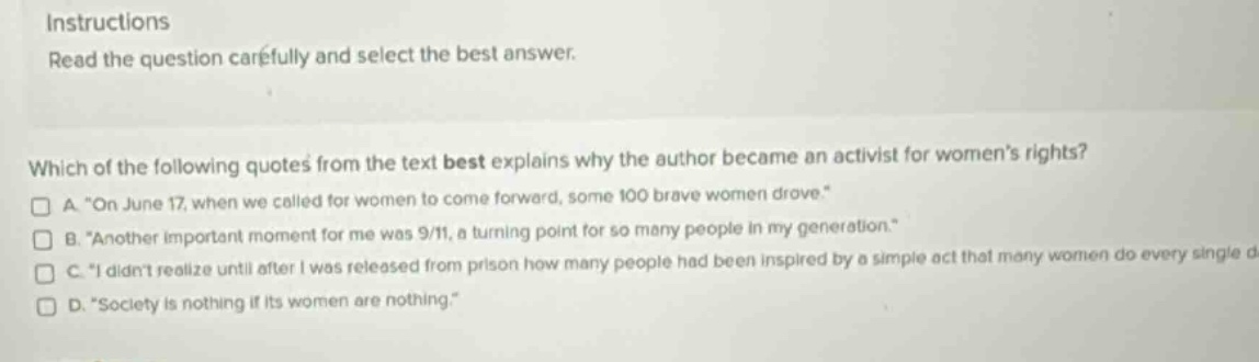 instructions read the question carefully and select the best answer. which of the following quotes from the text best explains why the author became an activist for womens rights? a. “on june 17, when we called for women to come forward, some 100 brave women drove.” b. “another important moment for me was 9/11, a turning point for so many people in my generation.” c. “i didnt realize until after i was released from prison how many people had been inspired by a simple act that many women do every single d d. “society is nothing if its women are nothing.”