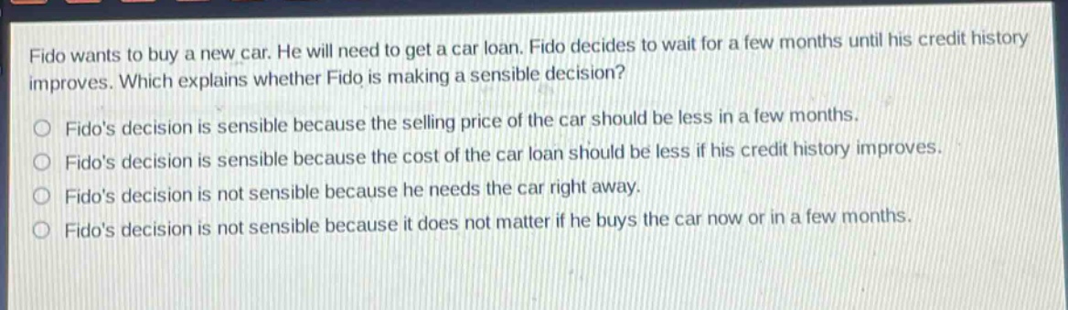 fido wants to buy a new car. he will need to get a car loan. fido decides to wait for a few months until his credit history improves. which explains whether fido is making a sensible decision? fidos decision is sensible because the selling price of the car should be less in a few months. fidos decision is sensible because the cost of the car loan should be less if his credit history improves. fidos decision is not sensible because he needs the car right away. fidos decision is not sensible because it does not matter if he buys the car now or in a few months.