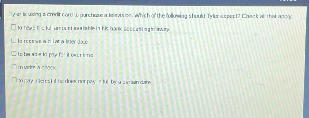 tyler is using a credit card to purchase a television. which of the following should tyler expect? check all that apply. to have the full amount available in his bank account right away to receive a bill at a later date to be able to pay for it over time to write a check to pay interest if he does not pay in full by a certain date