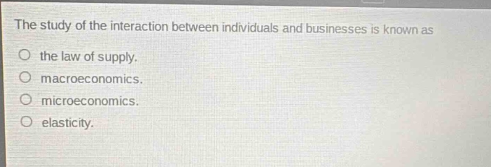 the study of the interaction between individuals and businesses is known as\nthe law of supply.\nmacroeconomics.\nmicroeconomics.\nelasticity.
