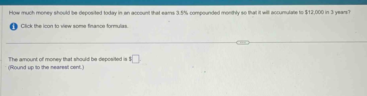 how much money should be deposited today in an account that earns 3.5% compounded monthly so that it will accumulate to $12,000 in 3 years? click the icon to view some finance formulas. the amount of money that should be deposited is $ (round up to the nearest cent.)