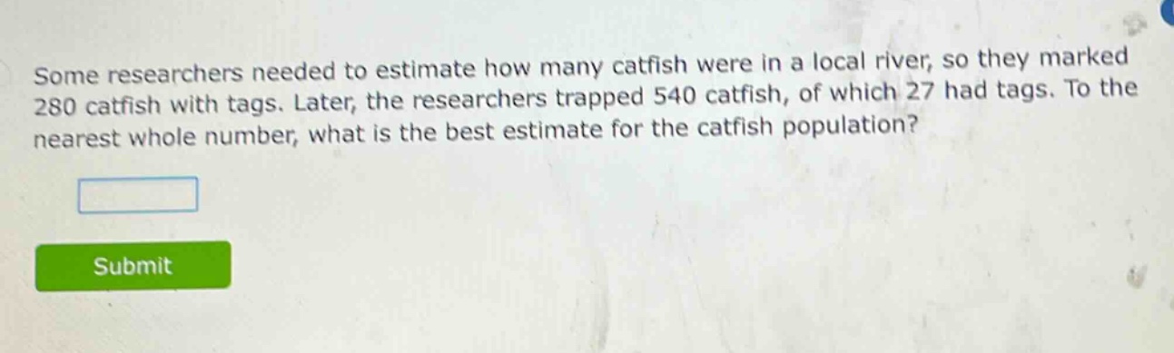 some researchers needed to estimate how many catfish were in a local river, so they marked 280 catfish with tags. later, the researchers trapped 540 catfish, of which 27 had tags. to the nearest whole number, what is the best estimate for the catfish population?