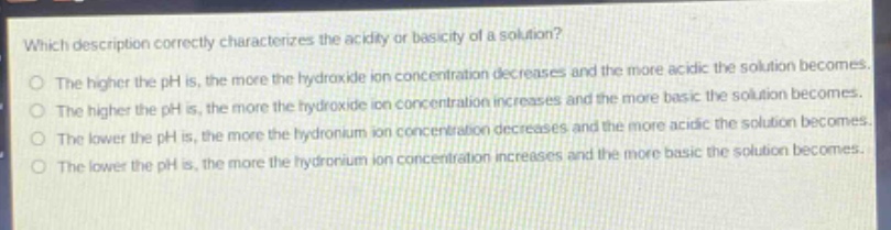 which description correctly characterizes the acidity or basicity of a solution?\no the higher the ph is, the more the hydroxide ion concentration decreases and the more acidic the solution becomes.\no the higher the ph is, the more the hydroxide ion concentration increases and the more basic the solution becomes.\no the lower the ph is, the more the hydronium ion concentration decreases and the more acidic the solution becomes.\no the lower the ph is, the more the hydronium ion concentration increases and the more basic the solution becomes.