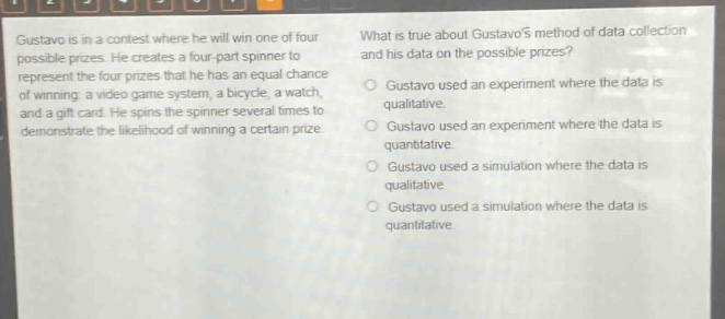 gustavo is in a contest where he will win one of four possible prizes. he creates a four - part spinner to represent the four prizes that he has an equal chance of winning: a video game system, a bicycle, a watch, and a gift card. he spins the spinner several times to demonstrate the likelihood of winning a certain prize. what is true about gustavos method of data collection and his data on the possible prizes? gustavo used an experiment where the data is qualitative. gustavo used an experiment where the data is quantitative. gustavo used a simulation where the data is qualitative. gustavo used a simulation where the data is quantitative.
