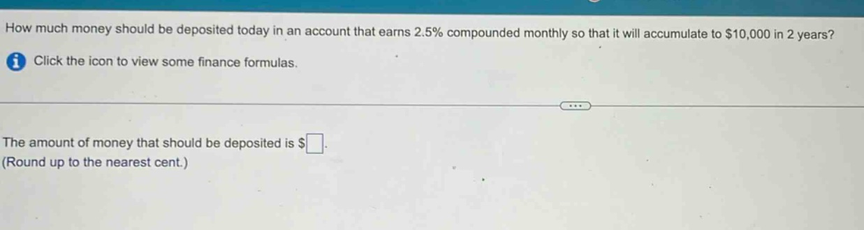how much money should be deposited today in an account that earns 2.5% compounded monthly so that it will accumulate to $10,000 in 2 years? click the icon to view some finance formulas. the amount of money that should be deposited is $ (round up to the nearest cent.)