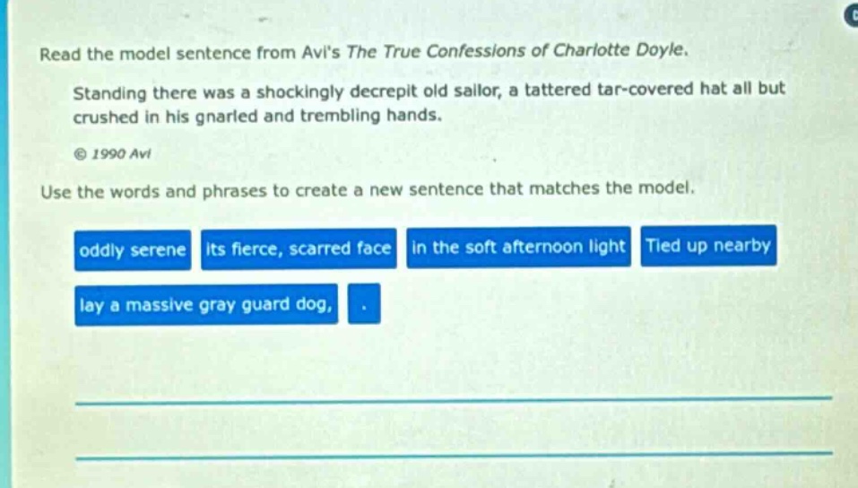 read the model sentence from avis the true confessions of charlotte doyle. standing there was a shockingly decrepit old sailor, a tattered tar - covered hat all but crushed in his gnarled and trembling hands. © 1990 avi use the words and phrases to create a new sentence that matches the model. oddly serene its fierce, scarred face in the soft afternoon light tied up nearby lay a massive gray guard dog, .