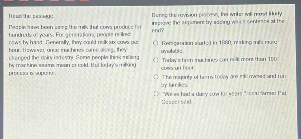 read the passage. people have been using the milk that cows produce for hundreds of years. for generations, people milked cows by hand. generally, they could milk six cows per hour. however, once machines came along, they changed the dairy industry. some people think milking by machine seems mean or cold. but todays milking process is superior. during the revision process, the writer will most likely improve the argument by adding which sentence at the end? refrigeration started in 1880, making milk more available. todays farm machines can milk more than 100 cows an hour. the majority of farms today are still owned and run by families. \weve had a dairy cow for years,\ local farmer pat cooper said.