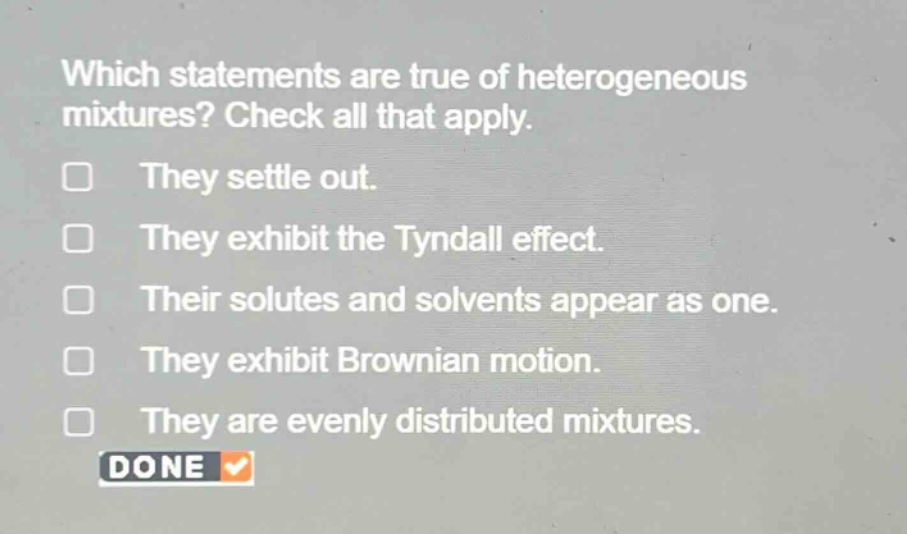 which statements are true of heterogeneous mixtures? check all that apply. they settle out. they exhibit the tyndall effect. their solutes and solvents appear as one. they exhibit brownian motion. they are evenly distributed mixtures. done