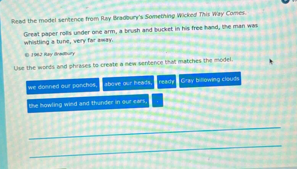 read the model sentence from ray bradburys something wicked this way comes. great paper rolls under one arm, a brush and bucket in his free hand, the man was whistling a tune, very far away. © 1962 ray bradbury use the words and phrases to create a new sentence that matches the model. we donned our ponchos, above our heads, ready gray billowing clouds the howling wind and thunder in our ears,