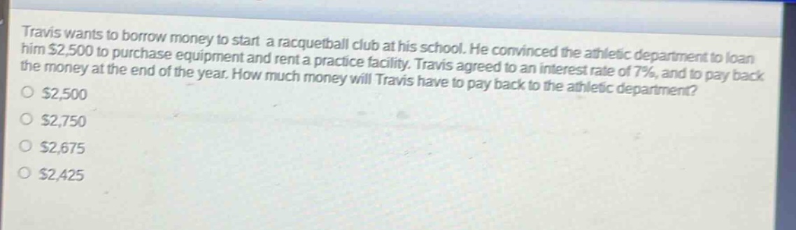 travis wants to borrow money to start a racquetball club at his school. he convinced the athletic department to loan him $2,500 to purchase equipment and rent a practice facility. travis agreed to an interest rate of 7%, and to pay back the money at the end of the year. how much money will travis have to pay back to the athletic department?\n$2,500\n$2,750\n$2,675\n$2,425
