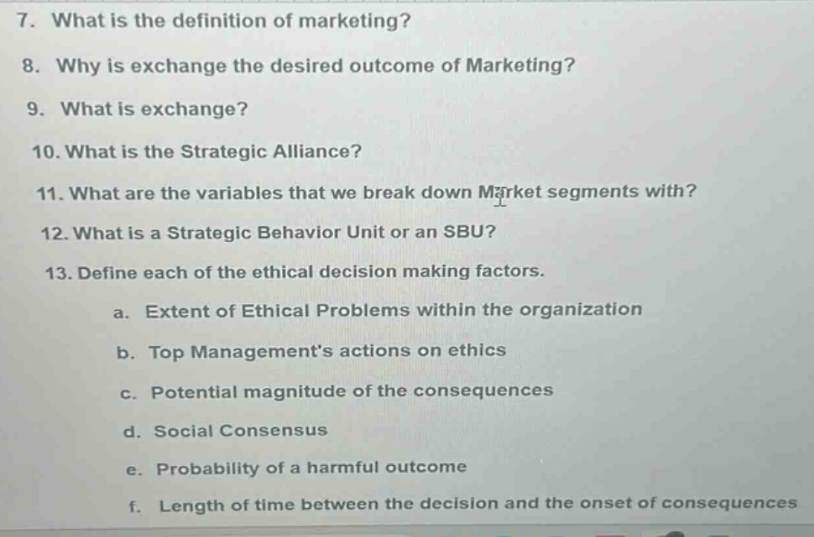 7. what is the definition of marketing?\n8. why is exchange the desired outcome of marketing?\n9. what is exchange?\n10. what is the strategic alliance?\n11. what are the variables that we break down market segments with?\n12. what is a strategic behavior unit or an sbu?\n13. define each of the ethical decision making factors.\n a. extent of ethical problems within the organization\n b. top management’s actions on ethics\n c. potential magnitude of the consequences\n d. social consensus\n e. probability of a harmful outcome\n f. length of time between the decision and the onset of consequences