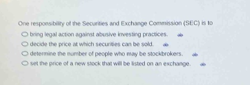 one responsibility of the securities and exchange commission (sec) is to\n○ bring legal action against abusive investing practices.\n○ decide the price at which securities can be sold.\n○ determine the number of people who may be stockbrokers.\n○ set the price of a new stock that will be listed on an exchange.