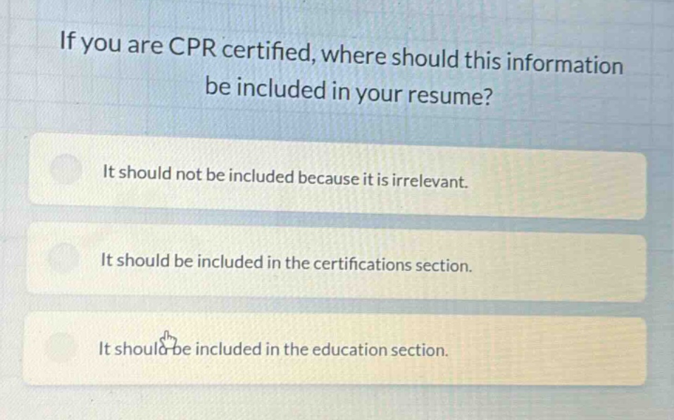 if you are cpr certified, where should this information be included in your resume? it should not be included because it is irrelevant. it should be included in the certifications section. it should be included in the education section.