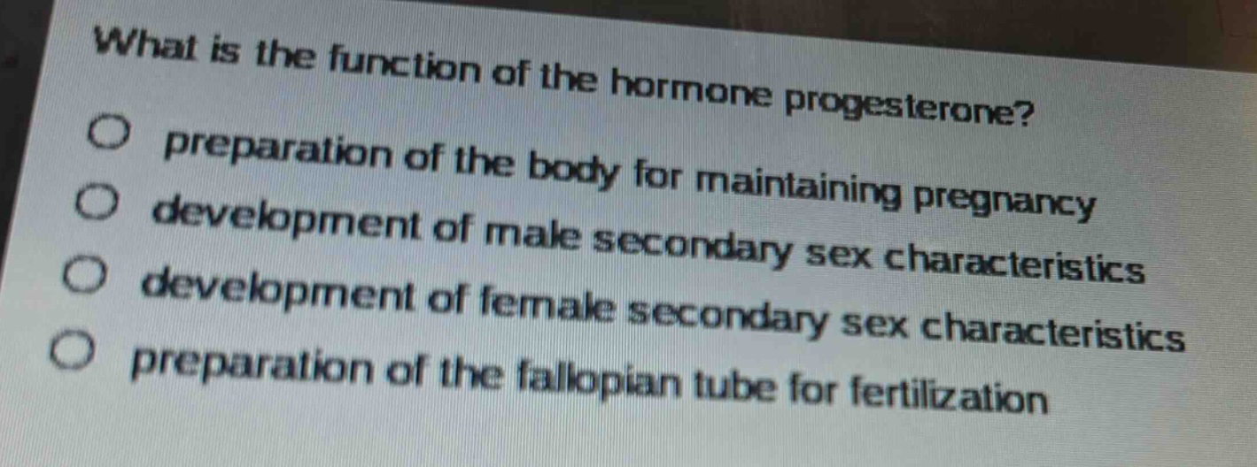 what is the function of the hormone progesterone?\npreparation of the body for maintaining pregnancy\ndevelopment of male secondary sex characteristics\ndevelopment of female secondary sex characteristics\npreparation of the fallopian tube for fertilization