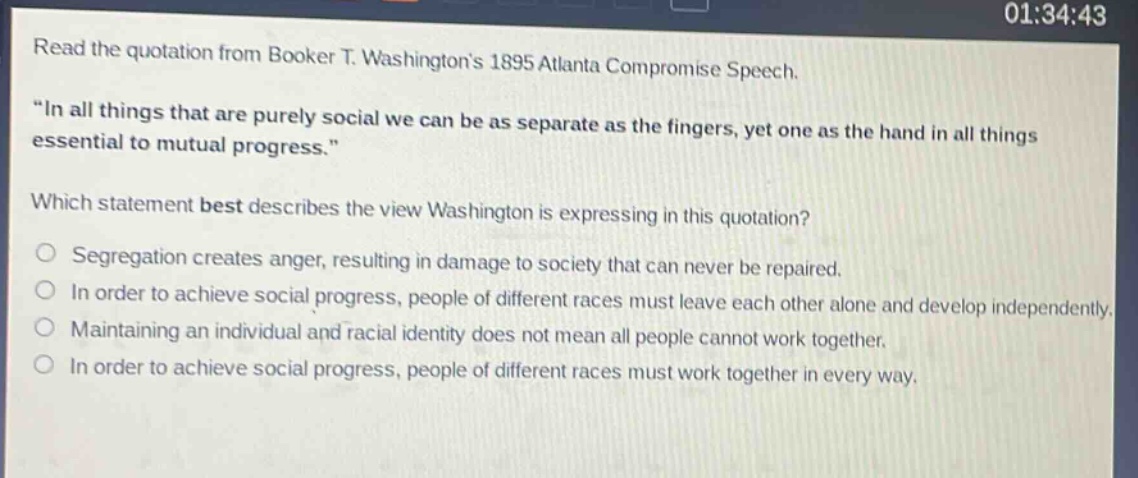 read the quotation from booker t. washingtons 1895 atlanta compromise speech. \in all things that are purely social we can be as separate as the fingers, yet one as the hand in all things essential to mutual progress.\ which statement best describes the view washington is expressing in this quotation? segregation creates anger, resulting in damage to society that can never be repaired. in order to achieve social progress, people of different races must leave each other alone and develop independently. maintaining an individual and racial identity does not mean all people cannot work together. in order to achieve social progress, people of different races must work together in every way.