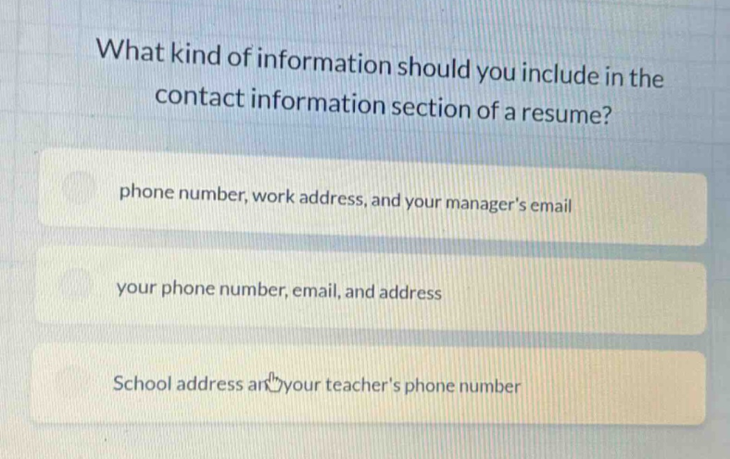 what kind of information should you include in the contact information section of a resume? phone number, work address, and your managers email your phone number, email, and address school address and your teachers phone number