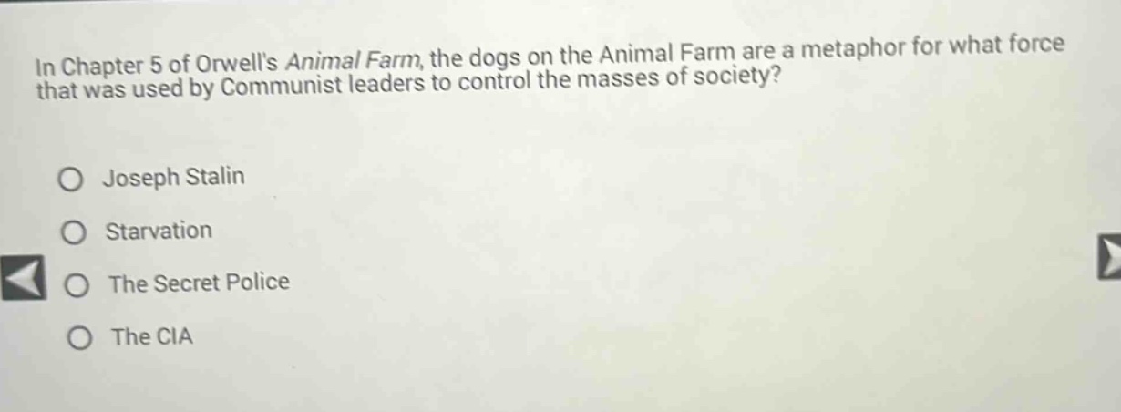in chapter 5 of orwells animal farm, the dogs on the animal farm are a metaphor for what force that was used by communist leaders to control the masses of society?\no joseph stalin\no starvation\no the secret police\no the cia